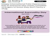 J.K. Rowling @jk_rowling Follow Happy International Fake Oppression Day to everyone who wants complete strangers to know they don't fancy a shag. International Asexuality Day April 6th Asexuality is where a person experiences little to no sexual attraction. Asexual people can form deep emotional connections & relationships but don't experience sexual attraction in the same way as others. switchboard connecting you to LGBTQ+ support 12:17 06 Apr 25 291K Views