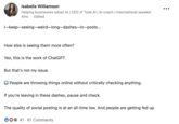 By early 2025, discussions about ChatGPT em dash overuse has spread to LinkedIn, with Isabella Williamson writing, "I—keep—seeing—weird—long—dashes—in—posts... [Who] else is seeing them more often? Yes, this is the work of ChatGPT."