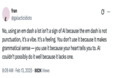 X user @galacticidiots commented on the idea that AI-generated text created using ChatGPT tends to overuse the long hyphen, also known as the "em dash." This tweet reads, "No, using an em dash a lot isn’t a sign of AI because the em dash is not punctuation, it’s a vibe. It’s a feeling. You don’t use it because it makes grammatical sense — you use it because your heart tells you to. AI couldn’t possibly do it well because it lacks one."