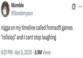 Mumble @Soraismyson n---- on my timeline called fromsoft games "rollslop" and I cant stop laughing 6:21 PM Apr 2, 2025 3.5M Views Ø