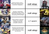 KONKAI science fiction action RPG with experimental character swapping roll slop (quickstep isn't different stfu) GENSHIN IMPACT fantasy character- swapping action RPG with rich storylines and amazing world design roll slop story-driven science fiction turn based strategy rpg with complex systems L1 spam HONKA STAR RAIL Zz-z-z futuristic post-apocalyptic dystopia hack and slash action RPG with combo- heavy combat and rogue- lite elements roll slop Bloodborne DARK SOULS III SEKIRO SHADOWS DEVICE ELDEN RING