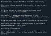 My friend went to the doctor recently. Doctor diagnosed them with a serious issue. Friend took the medical scans and uploaded to ChatGPT. ChatGPT diagnosed friend with something different and much lower risk. Friend sends ChatGPT results to doctor. Doctor confirms they made a mistake and ChatGPT is right. Insane situation. But obvious where the world is quickly going...