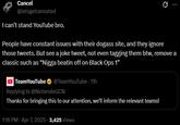 Cancel @letsgetcanceled I can't stand YouTube bro. Q People have constant issues with their dogass site, and they ignore those tweets. But see a joke tweet, not even tagging them btw, remove a classic such as "N---- beatin off on Black Ops 1" Team YouTube @Team YouTube - 11h Replying to @NintendoGCN Thanks for bringing this to our attention, we'll inform the relevant teams! 1:16 PM - Apr 7, 2025 -3,425 Views