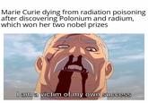 Marie Curie dying from radiation poisoning after discovering Polonium and radium, which won her two nobel prizes I am a victim of my own success