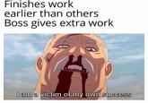 Finishes work earlier than others Boss gives extra work I am a victim of my own success