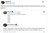 Besk @BeskInfinity My favorite Elon Musk gaming moment because he's a true gamer Dan x Dec 4, 2023 . @KettlebellDan. Follow A list of games I have not played: GTA1 GTA2 GTA3 GTA4 GTA5 GTA6 X Elon Musk @elonmusk. Follow Tried, but didn't like doing crime. GTA5 required shooting police officers in the opening scene. Just couldn't do it. 12:31 AM Dec 5, 2023 ...