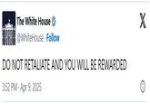 The White House @WhiteHouse. Follow DO NOT RETALIATE AND YOU WILL BE REWARDED 3:52 PM - Apr 9, 2025 X