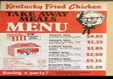 Kentucky Fried Chicken TAKE AWAY MEALS MENU Kentucky Fried Chicken SNACK BOX 2 pieces of chicken, whip- ped potato & gravy, and roll DINNER BOX 3 pieces of chicken, whip- ped potato and gravy, cole slaw and roll. $0.85 $1.35 5-PIECE PACK Kentucky Fried Chicken 5 pieces of delicious, juicy chicken. Serves 2 hungry people THRIFT BOX $1.65 9 pieces of finger lickin good chicken, Serves 3 to 5 hungry people $2.60 FAMILY BOX 15c & 49 15c & 55 $4.15 SIDE ORDERS Tangy Coleslaw Mixed Blad Delicious Potato Salad Colonel's Chicken Gravy Frait Baizd 15c48 20: 15c49c Crewery Whipped Pattons & Gravy 15c38c Hot Rolle Caid Drinks also available 15 pieces of chicken, gravy and 5 rolls Serves 5 to 7 people. BUMPER BOX 21 pieces of tender, tasty chicken. Perfect for parties, picnics all social groups and functions. $5.20 Having a party? Call up for an instant catering quote
