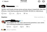 < Back 18h Thread 257K views Follow Tariffs will finally bring some prices down hopefully, like the iPhone. And Samsung phone $1000-$1200 is ridiculous. 332 Replies 1.7K 15 ✓ 35 View activity > 4h Apologies for the very personal question, but were you homeschooled by a pigeon? 3K Q47 (8 ✓ 8 Show replies