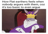 How Flat earthers feels when nobody argues with them, coz it's too basic to even argue