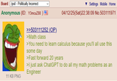 Board /pol/ - Politically Incorrect Anonymous (ID: Y3mcuZ88 ) 11 KB PNG >>503111252 (OP). >Math class Settings Mobile Home 04/12/25(Sat)22:38:09 No.503111971 >You need to learn calculus because you'll all use this some day >Fast forward 20 years >I just ask ChatGPT to do all my math problems as an Engineer