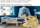 Lil Bro: Dad can you close the closet? What if there's a monster in there Doge: Don't worry about it, anything that can kill you can open a closet too DREAM Bigger