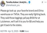 Teneika Askew | Analytic... @teneikaask_you 0 Please go look up your favorite brand and China warehouse on TikTok. They are really fighting back. They said those leggings yall pay $100 for at Lululemon, we'll sell it to you for $5 and help you get it back to the states. • 8:07 PM - Apr 12, 2025 11.8M Views