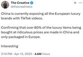 The Creative @thecreativexx China is currently exposing all the European luxury brands with TikTok videos. Confirming that over 80% of the luxury items being bought at ridiculous prices are made in China and only packaged in Europe. Interesting 2:10 PM Apr 13, 2025 4.6M Views