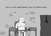 Wojak distracted not depressed Pet who is happy to see you You're not depressed, you're distracted. Good friends Tea and cookies Goals achieved Someone who loves you