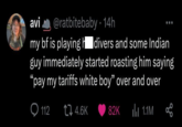 avi @ratbitebaby. 14h my bf is playing divers and some Indian guy immediately started roasting him saying "pay my tariffs white boy" over and over 112 t 4.6K 82K ili 1.1M L