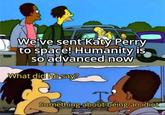 We've sent Katy Perry to space! Humanity is so advanced now What did he say? I Something about being an idiot