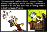 Nice argument you have there. However, I have already depicted you as the seething Calvin at the bottom of the tree and myself as the smug Hobbes in the treehouse. It's over.