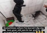 Sometimes when I'm bored I dip my two year old son in tar and he scream loud as fuuuuuuuck