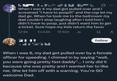 When I was 4 my dad got pulled over and I screamed "I have to poop!!!" and the cop let my dad go. When he took me to the bathroom my dad couldn't stop laughing after I told him I didn't have to poop, just didn't want him to get a ticket. Sure hope my kids return the favor 96 ---- 179.6K 82K 山 ☐ Follow When i was 6, my dad got pulled over by a female officer for speeding. I chimed in by saying "well, you were going pretty fast daddy”... I only did it because she was pretty and I wanted her to like me. She let him off with a warning. You're SO welcome Dad.