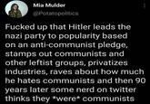 Mia Mulder @Potatopolitics F----- up that Hitler leads the nazi party to popularity based on an anti-communist pledge, stamps out communists and other leftist groups, privatizes industries, raves about how much he hates communists and then 90 years later some nerd on twitter thinks they *were* communists