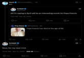 "All i'm saying is April will be an interesting month for Pope Francis" -Schlatt duck @ExtremeBlitz_.3h bro Schlatt @jschlatt All I'm saying is April will be an interesting month for Pope Francis 7:30 PM Feb 20, 2025 371 547 45K ☐ 88 Pop Base @PopBase ⚫ 8h Pope Francis has died at the age of 88. ... 153 13.9K 94K ill 1.6M ☐ 1 Schlatt @jschlatt 0 Now, for my next trick 11:06 AM Apr 21, 2025 - 268.3K Views 353 1929 37K 612