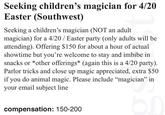 Seeking children's magician for 4/20 Easter (Southwest) Seeking a children's magician (NOT an adult. magician) for a 4/20 / Easter party (only adults will be attending). Offering $150 for about a hour of actual showtime but you're welcome to stay and imbibe in snacks or *other offerings* (again this is a 4/20 party). Parlor tricks and close up magic appreciated, extra $50 if you do animal magic. Please include “magician" in your email subject line compensation: 150-200 br