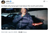 so thats why kanye got mad about the south park jokes A "tweet":https://knowyourmeme.com/memes/sites/twitter-x using a "Lucki Shhh":https://knowyourmeme.com/memes/lucki-shhhhhh "GIF":https://knowyourmeme.com/memes/cultures/gif about "Kanye West's":https://knowyourmeme.com/memes/people/kanye-west-ye "I Sucked My Cousin's D---" tweet and the "_South Park_":https://knowyourmeme.com/memes/subcultures/south-park jokes about him.