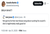 Azealia Banks BRUH WHAT? A tweet from "Azealia Banks":https://knowyourmeme.com/memes/people/azealia-banks about "Kanye West's":https://knowyourmeme.com/memes/people/kanye-west-ye "I Sucked My Cousin's D---" tweet and song.