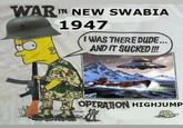 An edit of a Gulf War veteran "Bootleg Bart":https://knowyourmeme.com/memes/bootleg-bart meme. The image reads, "War in New Swabia, 1947, Operation Highjump." The image is a reference to a failed Nazi operation that attempted to capture a region of Antarctica.