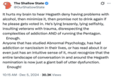 The Shallow State @OurShallowState 0 It hurts my brain to hear Hegseth deny having problems with alcohol, then minimize it, then promise not to drink again if he please gets voted in. He's lying brazenly, lying selfishly, insulting veterans with trauma, disrespecting the complexities of addiction AND of running the Pentagon. Enough. Anyone that has studied Abnormal Psychology, has had addiction or narcissism in their lives, or has read about it or even just has an intuitive sense of it, must recognize that the entire landscape of conversation in and around the Hegseth nomination is now just a giant ball of utter dysfunction. Enough! 10:15 AM Dec 5, 2024 30.3K Views . •