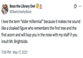 Boze the Library Owl **** @SketchesbyBoze Ø ... I love the term "elder millennial” because it makes me sound like a cloaked figure who remembers the first tree and the first acorn and will bop you in the nose with my staff if you insult Mr. Brightside. 7:09 PM May 17, 2021