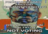 PROFOUNDLY MID ANGLOID PEASASNT PHENOTYPE YOU SHOULD BE IN THE FIELDS NOT VOTING