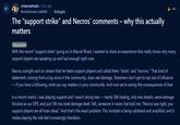 r/marvelrivals 5 hr. ago Revolutionary-Ad6480 Strategist The "support strike" and Necros' comments - why this actually matters Discussion With the recent "support strike" going on in Marvel Rivals, I wanted to share an experience that really shows why many support players are speaking up and had enough right now. Necros outright said on stream that he hates support players and called them "idiots" and "morons." That kind of statement, coming from a big voice in the community, does real damage. Streamers don't get to opt out of influence - if you have a following, what you say matters in your community. And now we're seeing the consequences of that. In a recent match, I was playing support and I wasn't doing bad - nearly 50k healing, only two deaths, same damage blocked as our DPS, and just 10k less total damage dealt. Still, someone in voice chat told me: "Necros was right, you support players are all brain dead." And that's the exact problem. This mindset is being validated and amplified, and it makes playing the role feel increasingly thankless.