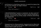 3,597 comments everyone is flaming necros rn and I'm here for it cuz he needs an ego check 1d Reply View 62 replies ▾ 13.1K I DESPERATELY want a statistic at the end of every round that tells us how much healing a player recieved so they stop unfairly blaming us supports 17h Reply View 14 replies 600 Д Happened in Overwatch, hapenned in Marvel. Necros Just took his toxic OW comunity and came here with all of it