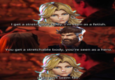 I get a stretchable body, I'm seen as a fetish. You get a stretchable body, you're seen as a hero. It doesn't seem fair.