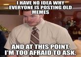 I HAVE NO IDEA WHY EVERYONE IS POSTING OLD MEMES AND AT THIS POINT, I'M TOO AFRAID TO ASK. imgflip.com