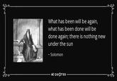 What has been will be again, what has been done will be done again; there is nothing new under the sun ~ Solomon AZ QUOTES