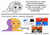 The world is a cruel and unjust place. There is no harmony in the universe. The only constant is suffering. *minutes later, opens Reddit* Le charging my 6:00 AM woke up OLD MEMES ARE MAKING A COMEBACK Omg PEOPLE ALREADY FORGOT WHAT THEY MEAN I DO CRACK A SMILE WHEN I SEE THE OLD MEMES DONE RIGHT Old memes are back