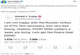 max seddon @maxseddon 0 How it started: Trump says he can end the Russian invasion of Ukraine on his first day in office How it's going: "Vladimir, STOP!" Donald J. Trump @realDonaldTrump I am not happy with the Russian strikes on KYIV. Not necessary, and very bad timing. Vladimir, STOP! 5000 soldiers a week are dying. Lets get the Peace Deal DONE! 1.47k ReTruths 7.38k Likes Apr 24, 2025 at 2:24 PM a 8:56 AM - Apr 24, 2025 - 1.1M Views ☐