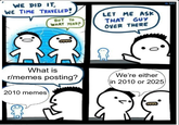 WE DID IT WE TIME TRAVELED! 0. BUT TO WHAT YEAR? LET ME ASK THAT GUY OVER THERE 0 What is r/memes posting? 2010 memes We're either in 2010 or 2025 101