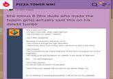 PIZZA TOWER WIKI in Off-topic btw minus 8 (the dude who made the toppin girls) actually said this on his deletd tumblr Now it says the truth. On April Fool's Day, what I said was true. I can not deny my desire. I admit it. I am a filthy p--------. But keep in mind that I will never run it. I can control it and get the right education. I have never done such a thing, and I will never do that in the future. I just imagine. This tormented me for a very long time. At the same time gave me a lot of inspiration. I am doing work and donations for children in the sense of reflection. But.... I'm still imagining it. I am a dirty person. I'm not the kind of person People liked. I know that many people will not want to see all the things I do. So I'm thinking of stopping blog activity. I will not record my paintings.