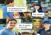 Im looking to buy a 40 watt bulb No, it needs to be 40. wwwww For what? PunHubOnline