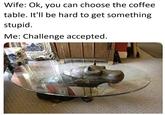 Wife: Ok, you can choose the coffee table. It'll be hard to get something stupid. Me: Challenge accepted.