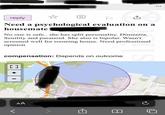 AA reply ☆ P ↑ Need a psychological evaluation on a housemate No one is safe.. she has split personality. Dimentia. Senility and paranoid. She also is bipolar. Wasn't screened well for rooming house. Need professional opinion compensation: Depends on outcome [] B