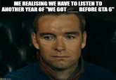 ME REALISING WE HAVE TO LISTEN TO ANOTHER YEAR OF "WE GOT BEFORE GTA 6" imgflip.com