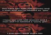 You have sex with 100 women and 1 man and you're labeled as "gay" I have sex with 100 women and 1 man and I'm labeled a "party girl" just don't think that's fair
