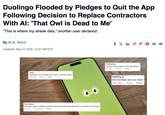 Duolingo Flooded by Pledges to Quit the App Following Decision to Replace Contractors With Al: 'That Owl is Dead to Me' "This is where my streak dies," another user declared. By M.B. Mack Updated: May 01 2025, 10:27 AM EDT fx f X in FOM Tené Deleting it as we speak! I have a 576 day streak! 20h ago 33 Reply Eva Casey Duolingo built a following brick by brick and then demolished it in a matter of seconds 346.5K Reply Prothocrice a pal of mine ended a 2045 day streak 1d ago 6531 Reply aspiring bye duolingo see you never 36m ago 0 Reply