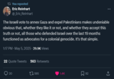 t? You reposted Eric Reinhart @_Eric Reinhart The Israeli vote to annex Gaza and expel Palestinians makes undeniable obvious that, whether they like it or not, and whether they accept this truth or not, all those who defended Israel over the last 19 months functioned as advocates for a colonial genocide. It's that simple. 1:17 PM - May 5, 2025. 29.9K Views 22 Quote Tweets 563 Retweets 20 1595 1.4K 92 <]