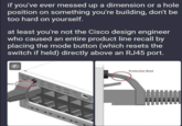 Whoops if you've ever messed up a dimension or a hole position on something you're building, don't be too hard on yourself. at least you're not the Cisco design engineer who caused an entire product line recall by placing the mode button (which resets the switch if held) directly above an RJ45 port. Boot Cise PME Protective Boot